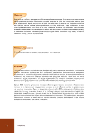 ВВЕДЕНИЕ
Оценка
Все аспекты учебного материала по Пяти важнейшим принципам безопасного питания должны
быть подвергнуты оценке. Настоящее пособие включает в себя две оценочные анкеты: одна
для организатора и/или инструктора и одна для участника. В анкете для организатора и/или
инструктора дается оценка демографическому составу аудитории, тому, правильно ли был
адаптирован материал и достигнута ли цель семинара. В анкете для участника дается оценка
влиянию семинара на осведомленность о безопасности продуктов питания, отношение к предмету
и поведение участника. Рекомендуется попросить участников заполнить одну анкету до начала
семинара и одну – после его окончания.
Словарь терминов
К пособию прилагается словарь используемых в нем терминов.
Ссылки
Этот раздел содержит дополнительную информацию для организатора, инструктора и участников.
Помимо настоящего руководства, ВОЗ собирается разработать дополнительные материалы,
нацеленные на различные аудитории, включая школьников и женщин, а также дополнительные
материалы по различным аспектам безопасности продуктов питания. После того как такие
материалы будут разработаны, они будут опубликованы на интернет-сайте ВОЗ, посвященном
безопасности продуктов питания: www.who.int/foodsafety/consumer/5keys/en/index.html
Целью ВОЗ является улучшение процесса обмена практическими знаниями о безопасности
питания и их применения государствами-членами за счет обмена опытом и проверенными
на практике решениями. Один из разделов интернет-сайта ВОЗ, посвященного безопасности
продуктов питания, предназначен для того, чтобы дать разным странам возможность доступа к
средствам, разработанным в разных концах света. Каждый может активно внести свой вклад в
распространение концепций общественного здоровья, изложенных в «Пяти важнейших принципах
безопасного питания» и предотвратить распространение пищевых заболеваний путем обмена
идеями, материалами и опытом на этом сайте.
 