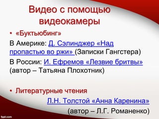Видео с помощью
видеокамеры
• «Буктьюбинг»
В Америке: Д. Сэлинджер «Над
пропастью во ржи» (Записки Гангстера)
В России: И. Ефремов «Лезвие бритвы»
(автор – Татьяна Плохотник)
• Литературные чтения
Л.Н. Толстой «Анна Каренина»
(автор – Л.Г. Романенко)
 