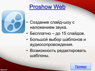 • Создание слайд-шоу с
наложением звука.
• Бесплатно – до 15 слайдов.
• Большой выбор шаблонов и
аудиосопровождения.
• Возможность редактировать
шаблоны.
Proshow Web
Пример
 