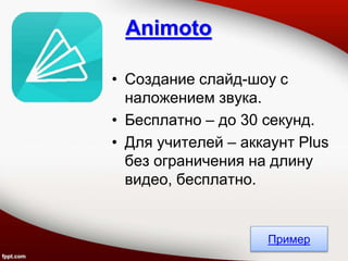 • Создание слайд-шоу с
наложением звука.
• Бесплатно – до 30 секунд.
• Для учителей – аккаунт Plus
без ограничения на длину
видео, бесплатно.
Animoto
Пример
 
