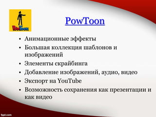 PowToon
• Анимационные эффекты
• Большая коллекция шаблонов и
изображений
• Элементы скрайбинга
• Добавление изображений, аудио, видео
• Экспорт на YouTube
• Возможность сохранения как презентации и
как видео
 