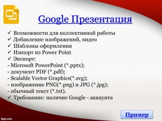 Google Презентация
 Возможности для коллективной работы
 Добавление изображений, видео
 Шаблоны оформления
 Импорт из Power Point
 Экспорт:
- Microsoft PowerPoint (*.pptx);
- документ PDF (*.pdf);
- Scalable Vector Graphics(*.svg);
- изображение PNG(*.png) и JPG (*.jpg);
- обычный текст (*.txt).
 Требование: наличие Google - аккаунта
Пример
 