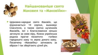 Найшанованіше свято
Маковея та «Маковійки»
 Церковно-народне свято Маковія, що
відзначається 14 серпня, вшановує
Спасителя, а також святих мучеників
Маковіїв, які з благословення неньки
загинули за свою віру. Кожна українська
родина прагне посвятити голівки
городнього маку та зерна дикого маку.
Посвячену «Маковійку» затикають за
образи і так зберігають цілий рік.
 