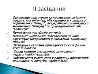 1. Організація підготовки та проведення шкільних
предметних олімпіад, Міжнародного конкурсу з
інформатики “Бобер” , Всеукраїнського конкурсу з
математики “Кенгуру” та природознавчої гри
“Геліантус”
2. Поновлення портфоліо вчителів
3. Навчально-методичне забезпечення та його
ефективне використання у навчально-виховному
процесі.
4. Затвердження планів проведення тижнів фізики,
хімії та біології
5. Огляд новинок методичної, психолого-
педагогічної літератури.
6. Забезпечення участі учнів у районних предметних
олімпіадах та конкурсі-захисті МАН
 