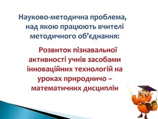 Науково-методична проблема,
над якою працюють вчителі
методичного об’єднання:
Розвиток пізнавальної
активності учнів засобами
інноваційних технологій на
уроках природничо –
математичних дисциплін
 