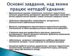  Вдосконалення науково-теоретичної, психолого-педагогічної,
загально-дидактичної, методичної і фахової підготовки членів МО з
метою надання якісної базової і повної загальної середньої освіти.
 Здійснення інформаційно-нормативного, методичного,
психологічного забезпечення вчителів.
 Вивчення, впровадження перспективного педагогічного досвіду.
Узагальнення та обмін досвідом успішної педагогічної діяльності.
 Створення умов для професійного зростання, самоосвіти,
дослідницької і творчої діяльності вчителів. Здійснення керівництва
творчою діяльністю педагогів.
 Забезпечення засвоєння і впровадження найбільш ефективних
технологій, методик і технік навчання та виховання школярів.
 Конкретне відбиття загально-дидактичних, загально-педагогічних,
психологічних положень стосовно конкретного курсу, розподілу,
теми, уроку або виховного заходу.
 