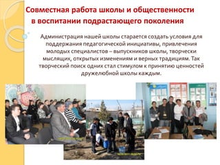 Совместная работа школы и общественности
в воспитании подрастающего поколения
Администрация нашей школы старается создать условия для
поддержания педагогической инициативы, привлечения
молодых специалистов – выпускников школы, творчески
мыслящих, открытых изменениям и верных традициям.Так
творческий поиск одних стал стимулом к принятию ценностей
дружелюбной школы каждым.
 