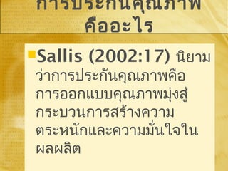 การประกันคุณภาพ
คืออะไร
Sallis (2002:17) นิยาม
ว่าการประกันคุณภาพคือ
การออกแบบคุณภาพมุ่งสู่
กระบวนการสร้างความ
ตระหนักและความมั่นใจใน
ผลผลิต
Sallis (2002:17) นิยาม
ว่าการประกันคุณภาพคือ
การออกแบบคุณภาพมุ่งสู่
กระบวนการสร้างความ
ตระหนักและความมั่นใจใน
ผลผลิต
 