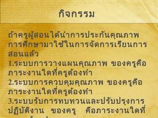 กิจกรรม
ถ้าครูผู้สอนได้นำาการประกันคุณภาพ
การศึกษามาใช้ในการจัดการเรียนการ
สอนแล้ว
1.ระบบการวางแผนคุณภาพ ของครูคือ
ภาระงานใดที่ครูต้องทำา
2.ระบบการควบคุมคุณภาพ ของครูคือ
ภาระงานใดที่ครูต้องทำา
3.ระบบรับการทบทวนและปรับปรุงการ
ปฏิบัติงาน ของครู คือภาระงานใดที่
 