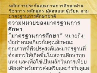 หลักการประกันคุณภาพการศึกษาด้าน
วิชาการ หลักสูตร ผู้สอนและผู้เรียน ตาม
มาตรฐานการศึกษาชาติ
ความหมายของมาตรฐานการ
ศึกษา
“ ”มาตรฐานการศึกษา หมายถึง
ข้อกำาหนดเกี่ยวกับคุณลักษณะ
คุณภาพที่พึงประสงค์และมาตรฐานที่
ต้องการให้เกิดขึ้นในสถานศึกษาทุก
แห่ง และเพื่อใช้เป็นหลักในการเทียบ
เคียงสำาหรับการส่งเสริมและกำากับดูแล
 
