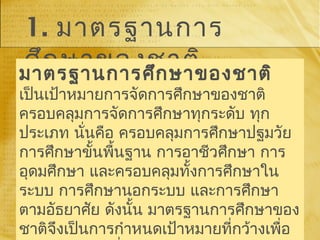 1. มาตรฐานการ
ศึกษาของชาติมาตรฐานการศึกษาของชาติ
เป็นเป้าหมายการจัดการศึกษาของชาติ
ครอบคลุมการจัดการศึกษาทุกระดับ ทุก
ประเภท นั่นคือ ครอบคลุมการศึกษาปฐมวัย
การศึกษาขั้นพื้นฐาน การอาชีวศึกษา การ
อุดมศึกษา และครอบคลุมทั้งการศึกษาใน
ระบบ การศึกษานอกระบบ และการศึกษา
ตามอัธยาศัย ดังนั้น มาตรฐานการศึกษาของ
ชาติจึงเป็นการกำาหนดเป้าหมายที่กว้างเพื่อ
 