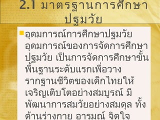 2.1 มาตรฐานการศึกษา
ปฐมวัย
อุดมการณ์การศึกษาปฐมวัย
อุดมการณ์ของการจัดการศึกษา
ปฐมวัย เป็นการจัดการศึกษาขั้น
พื้นฐานระดับแรกเพื่อวาง
รากฐานชีวิตของเด็กไทยให้
เจริญเติบโตอย่างสมบูรณ์ มี
พัฒนาการสมวัยอย่างสมดุล ทั้ง
ด้านร่างกาย อารมณ์ จิตใจ
อุดมการณ์การศึกษาปฐมวัย
อุดมการณ์ของการจัดการศึกษา
ปฐมวัย เป็นการจัดการศึกษาขั้น
พื้นฐานระดับแรกเพื่อวาง
รากฐานชีวิตของเด็กไทยให้
เจริญเติบโตอย่างสมบูรณ์ มี
พัฒนาการสมวัยอย่างสมดุล ทั้ง
ด้านร่างกาย อารมณ์ จิตใจ
 