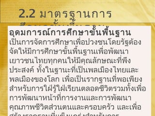 2.2 มาตรฐานการ
ศึกษาขั้นพื้นฐานอุดมการณ์การศึกษาขั้นพื้นฐาน
เป็นการจัดการศึกษาเพื่อปวงชนโดยรัฐต้อง
จัดให้มีการศึกษาขั้นพื้นฐานเพื่อพัฒนา
เยาวชนไทยทุกคนให้มีคุณลักษณะที่พึง
ประสงค์ ทั้งในฐานะที่เป็นพลเมืองไทยและ
พลเมืองของโลก เพื่อเป็นรากฐานที่พอเพียง
สำาหรับการใฝ่รู้ใฝ่เรียนตลอดชีวิตรวมทั้งเพื่อ
การพัฒนาหน้าที่การงานและการพัฒนา
คุณภาพชีวิตส่วนตนและครอบครัว และเพื่อ
 