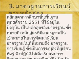 3. มาตรฐานการเรียนรู้
ตามหลักสูตร
หลักสูตรการศึกษาขั้นพื้นฐาน
พุทธศักราช 2551 ที่ใช้อยู่ใน
ปัจจุบัน เป็นหลักสูตรอิงมาตรฐาน ซึ่ง
หมายถึงหลักสูตรที่มีมาตรฐานเป็น
เป้าหมายในการพัฒนาผู้เรียน
มาตรฐานในที่นี้หมายถึง มาตรฐาน
การเรียนรู้ ซึ่งเป็นการระบุสิ่งที่ผู้เรียน
พึงรู้ พึงปฏิบัติได้เมื่อเรียนจบการ
 