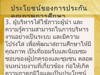 ประโยชน์ของการประกัน
คุณภาพการศึกษา
3. ผู้บริหารได้ใช้ภาวะผู้นำา และ
ความรู้ความสามารถในการบริหาร
งานอย่างเป็นระบบ และมีความ
โปร่งใส เพื่อพัฒนาสถานศึกษาให้มี
คุณภาพ เป็นที่ยอมรับและนิยมชม
ชอบของผู้ปกครองและชุมชน ตลอด
จนหน่วยงานที่เกี่ยวข้อง ก่อให้เกิด
 