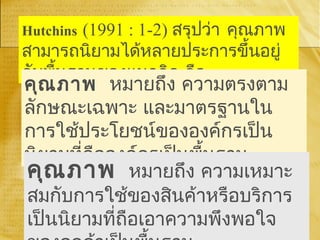 Hutchins (1991 : 1-2) สรุปว่า คุณภาพ
สามารถนิยามได้หลายประการขึ้นอยู่
กับพื้นฐานของแนวคิด คือ
คุณภาพ หมายถึง ความตรงตาม
ลักษณะเฉพาะ และมาตรฐานใน
การใช้ประโยชน์ขององค์กรเป็น
นิยามที่ถือองค์กรเป็นพื้นฐาน
คุณภาพ หมายถึง ความเหมาะ
สมกับการใช้ของสินค้าหรือบริการ
เป็นนิยามที่ถือเอาความพึงพอใจ
 