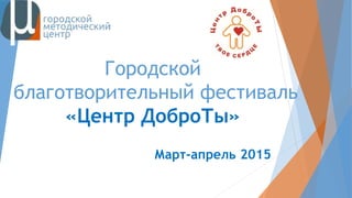 Городской
благотворительный фестиваль
«Центр ДоброТы»
Март-апрель 2015
 