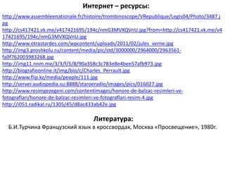 http://www.assembleenationale.fr/histoire/trombinoscope/VRepublique/Legis04/Photo/3487.j
pg
http://cs417421.vk.me/v417421695/194c/nmG3MVXQVnU.jpg?from=http://cs417421.vk.me/v4
17421695/194c/nmG3MVXQVnU.jpg
http://www.otrastardes.com/wpcontent/uploads/2011/02/jules_verne.jpg
http://img3.proshkolu.ru/content/media/pic/std/3000000/2964000/2963561-
fa0f762003983268.jpg
http://img11.nnm.me/3/3/f/5/8/90a358c3c783e8e4bee57afb973.jpg
http://biografieonline.it/img/bio/c/Charles_Perrault.jpg
http://www.flip.kz/media/people/111.jpg
http://server.audiopedia.su:8888/staroeradio/images/pics/016027.jpg
http://www.resimgezegeni.com/contentimages/honore-de-balzac-resimleri-ve-
fotograflari/honore-de-balzac-resimleri-ve-fotograflari-resim-4.jpg
http://i051.radikal.ru/1305/45/d8ac433ab42e.jpg
Интернет – ресурсы:
Литература:
Б.И.Турчина Французский язык в кроссвордах, Москва «Просвещение», 1980г.
 
