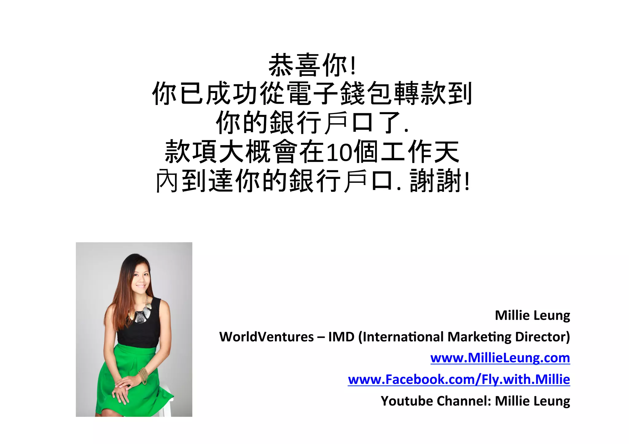 恭喜你!	
  	
  
你已成功從電子錢包轉款到	
  
你的銀行戶口了.	
  	
  
款項大概會在10個工作天	
  
內到達你的銀行戶口.	
  謝謝!	
  
Millie	
  Leung	
  
WorldVentures	
  –	
  IMD	
  (Interna6onal	
  Marke6ng	
  Director)	
  
www.MillieLeung.com	
  
www.Facebook.com/Fly.with.Millie	
  
Youtube	
  Channel:	
  Millie	
  Leung	
  
 