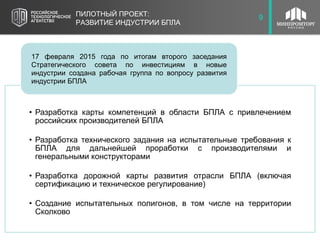 10ПИЛОТНЫЙ ПРОЕКТ:
РАЗВИТИЕ ИНДУСТРИИ БПЛА
9
• Разработка карты компетенций в области БПЛА с привлечением
российских производителей БПЛА
• Разработка технического задания на испытательные требования к
БПЛА для дальнейшей проработки с производителями и
генеральными конструкторами
• Разработка дорожной карты развития отрасли БПЛА (включая
сертификацию и техническое регулирование)
• Создание испытательных полигонов, в том числе на территории
Сколково
17 февраля 2015 года по итогам второго заседания
Стратегического совета по инвестициям в новые
индустрии создана рабочая группа по вопросу развития
индустрии БПЛА
 