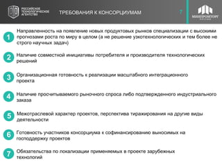 8
ТРЕБОВАНИЯ К КОНСОРЦИУМАМ
Межотраслевой характер проектов, перспектива тиражирования на другие виды
деятельности
Готовность участников консорциума к софинансированию выносимых на
господдержку проектов
Обязательства по локализации применяемых в проекте зарубежных
технологий
Организационная готовность к реализации масштабного интеграционного
проекта
Наличие совместной инициативы потребителя и производителя технологических
решений
Направленность на появление новых продуктовых рынков специализации с высокими
прогнозами роста по миру в целом (а не решение узкотехнологических и тем более не
строго научных задач)
1
6
3
4
5
2
7
7
Наличие просчитываемого рыночного спроса либо подтвержденного индустриального
заказа
 