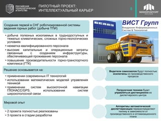 9ПИЛОТНЫЙ ПРОЕКТ:
ИНТЕЛЛЕКТУАЛЬНЫЙ КАРЬЕР 8
Создание первой в СНГ роботизированной системы
ведения горных работ (добыча ТПИ)
• добыча полезных ископаемых в труднодоступных и
тяжелых климатических, сложных горно-геологических
условиях
• нехватка квалифицированного персонала
• высокие капитальные и операционные затраты
связанные с созданием инфраструктуры,
обеспечивающей проживание персонала
• повышение производительности горно-транспортного
комплекса (ГТК)
Решение основывается на:
• применении современных IT технологий
• использовании математических моделей управления
техникой
• применении систем высокоточной навигации
ГЛОНАСС/GPS. использовании систем
широкополосной связи
Мировой опыт
• 2 проекта полностью реализованы
• 3 проекта в стадии разработки
Водители самосвалов будут полностью
исключены из производственного
процесса
Погрузочная техника будет
управляться дистанционно из
диспетчерского центра
Алгоритмы автоматической
диспетчеризации перераспределяют
технику в зависимости от
производственного и оптимизационного
плана
 