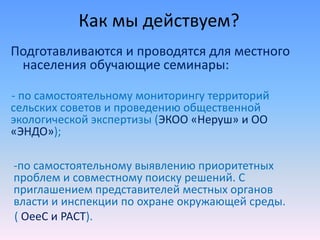 Как мы действуем?
Подготавливаются и проводятся для местного
населения обучающие семинары:
- по самостоятельному мониторингу территорий
сельских советов и проведению общественной
экологической экспертизы (ЭКОО «Неруш» и ОО
«ЭНДО»);
-по самостоятельному выявлению приоритетных
проблем и совместному поиску решений. С
приглашением представителей местных органов
власти и инспекции по охране окружающей среды.
( OeeC и PACT).
 