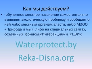 Как мы действуем?
• -обученное местное население самостоятельно
выявляет экологическую проблему и сообщает о
ней либо местным органам власти, либо МЭОО
«Природа и мы», либо на специальных сайтах,
созданных фондом «Интеракция» и «ЦЭР»:
Waterprotect.by
Reka-Disna.org
 