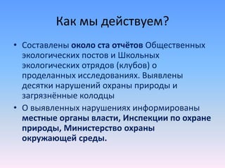 Как мы действуем?
• Составлены около ста отчётов Общественных
экологических постов и Школьных
экологических отрядов (клубов) о
проделанных исследованиях. Выявлены
десятки нарушений охраны природы и
загрязнённые колодцы
• О выявленных нарушениях информированы
местные органы власти, Инспекции по охране
природы, Министерство охраны
окружающей среды.
 