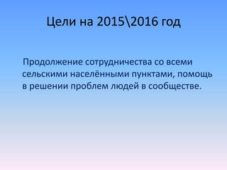 Цели на 20152016 год
Продолжение сотрудничества со всеми
сельскими населёнными пунктами, помощь
в решении проблем людей в сообществе.
 