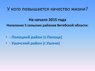 У кого повышается качество жизни?
На начало 2015 года
Население 5 сельских районов Витебской области:
• - Полоцкий район (г.Полоцк)
• - Ушачский район (г.Ушачи)
 
