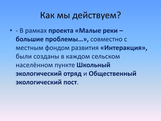 Как мы действуем?
• - В рамках проекта «Малые реки –
большие проблемы…», совместно с
местным фондом развития «Интеракция»,
были созданы в каждом сельском
населённом пункте Школьный
экологический отряд и Общественный
экологический пост.
 