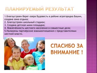 1.Благоустроен берег озера Будовесть в районе агрогородка Башни,
создана зона отдыха;
2. Благоустроен школьный стадион;
3. Создана детская мини-площадка;
4. Вовлечённость местного населения в совместные дела;
5.Налажены партнёрские взаимоотношения с представителями
местной власти.
 