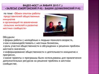 по теме «Обмен опытом работы
представителей общественных
инициатив
и организаций по вовлечению
сельских жителей в развитие
местных сообществ»
Обсудили:
формы работы с молодёжью и людьми пожилого возраста,
как в взаимодействовать с местным бизнесом,
роль участия общественности в обсуждении и решении проблем
местного значения,
информирование общественности о деятельности инициатив и
прогрессе,
какие проекты и программы были использованы для привлечения
дополнительных ресурсов на решение проблем в местном
сообществе.
 