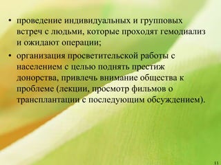 • проведение индивидуальных и групповых
встреч с людьми, которые проходят гемодиализ
и ожидают операции;
• организация просветительской работы с
населением с целью поднять престиж
донорства, привлечь внимание общества к
проблеме (лекции, просмотр фильмов о
трансплантации с последующим обсуждением).
11
 