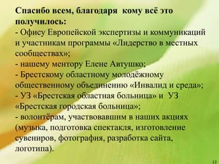 12
Спасибо всем, благодаря кому всё это
получилось:
- Офису Европейской экспертизы и коммуникаций
и участникам программы «Лидерство в местных
сообществах»;
- нашему ментору Елене Автушко;
- Брестскому областному молодёжному
общественному объединению «Инвалид и среда»;
- УЗ «Брестская областная больница» и УЗ
«Брестская городская больница»;
- волонтёрам, участвовавшим в наших акциях
(музыка, подготовка спектакля, изготовление
сувениров, фотография, разработка сайта,
логотипа).
 