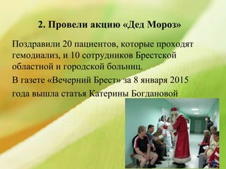 2. Провели акцию «Дед Мороз»
Поздравили 20 пациентов, которые проходят
гемодиализ, и 10 сотрудников Брестской
областной и городской больниц.
В газете «Вечерний Брест» за 8 января 2015
года вышла статья Катерины Богдановой
 