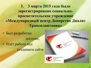 3. 3 марта 2015 года было
зарегистрировано социально-
просветительское учреждение
«Международный центр Донорство Диализ
Трансплантация»
4
• Был разработан
логотип;
• Идёт работа над
созданием сайта
 