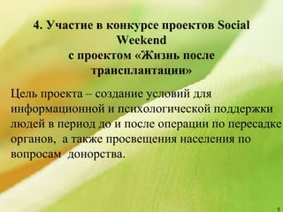 4. Участие в конкурсе проектов Social
Weekend
с проектом «Жизнь после
трансплантации»
Цель проекта – создание условий для
информационной и психологической поддержки
людей в период до и после операции по пересадке
органов, а также просвещения населения по
вопросам донорства.
5
 