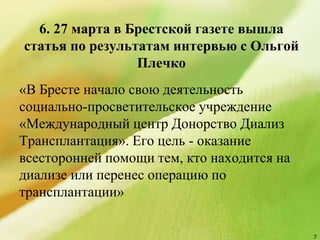 6. 27 марта в Брестской газете вышла
статья по результатам интервью с Ольгoй
Плечко
«В Бресте начало свою деятельность
социально-просветительское учреждение
«Международный центр Донорство Диализ
Трансплантация». Его цель - оказание
всесторонней помощи тем, кто находится на
диализе или перенес операцию по
трансплантации»
7
 