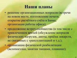 Наши планы
• решение организационных вопросов (встречи
на новом месте, изготовление печати,
открытие расчётного счёта в Банке,
организация работы офиса);
• продолжение встреч сообщества (в том числе с
привлечением врачей (обсуждение вопросов
физических нагрузок, диеты, приёма лекарств,
не связанных с трансплантацией и т.д.);
• организация физической реабилитации
(велопоездки, занятия танцами, плавание);
8
 