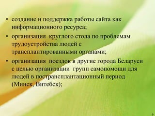 • создание и поддержка работы сайта как
информационного ресурса;
• организация круглого стола по проблемам
трудоустройства людей с
трансплантированными органами;
• организация поездок в другие города Беларуси
с целью организации групп самопомощи для
людей в пострансплантационный период
(Минск, Витебск);
9
 