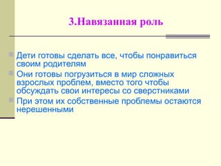 3.Навязанная роль
 Дети готовы сделать все, чтобы понравиться
своим родителям
 Они готовы погрузиться в мир сложных
взрослых проблем, вместо того чтобы
обсуждать свои интересы со сверстниками
 При этом их собственные проблемы остаются
нерешенными
 