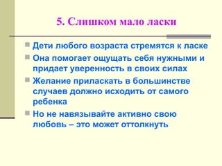 5. Слишком мало ласки
 Дети любого возраста стремятся к ласке
 Она помогает ощущать себя нужными и
придает уверенность в своих силах
 Желание приласкать в большинстве
случаев должно исходить от самого
ребенка
 Но не навязывайте активно свою
любовь – это может оттолкнуть
 