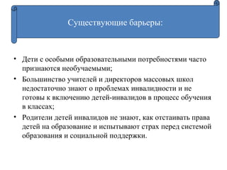 • Дети с особыми образовательными потребностями часто
признаются необучаемыми;
• Большинство учителей и директоров массовых школ
недостаточно знают о проблемах инвалидности и не
готовы к включению детей-инвалидов в процесс обучения
в классах;
• Родители детей инвалидов не знают, как отстаивать права
детей на образование и испытывают страх перед системой
образования и социальной поддержки.
Существующие барьеры:
 