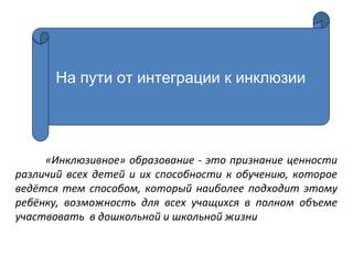 «Инклюзивное» образование - это признание ценности
различий всех детей и их способности к обучению, которое
ведётся тем способом, который наиболее подходит этому
ребёнку, возможность для всех учащихся в полном объеме
участвовать в дошкольной и школьной жизни
На пути от интеграции к инклюзии
 