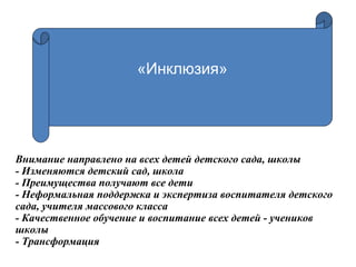 Внимание направлено на всех детей детского сада, школы
- Изменяются детский сад, школа
- Преимущества получают все дети
- Неформальная поддержка и экспертиза воспитателя детского
сада, учителя массового класса
- Качественное обучение и воспитание всех детей - учеников
школы
- Трансформация
«Инклюзия»
 