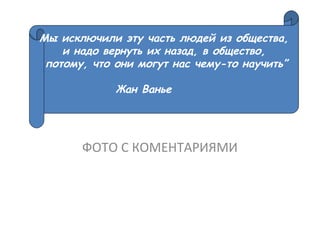 ФОТО С КОМЕНТАРИЯМИ
Мы исключили эту часть людей из общества,
и надо вернуть их назад, в общество,
потому, что они могут нас чему-то научить”
Жан Ванье
 