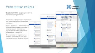 12
Разработка информационного портала
для Дирекции научно-технических
программ.
Задачи Дирекции – сопровождение
федеральных целевых программ в
области науки и технологии,
осуществляемых Министерством
образования и науки РФ.
Финансирование федеральных
целевых программ до 2020 года
составляет более 180 млрд.рублей.
Заказчик: ФГБНУ «Дирекция научно-
технических программ»
Успешные кейсы
 