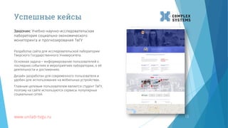 13
Разработка сайта для исследовательской лаборатории
Тверского Государственного Университета.
Основная задача – информирование пользователей о
последних событиях и мероприятиях лаборатории, о её
деятельности и достижениях.
Дизайн разработан для современного пользователя и
удобен для использования на мобильных устройствах.
Главным целевым пользователем является студент ТвГУ,
поэтому на сайте используются сервисы популярных
социальных сетей.
www.unilab-tvgu.ru
Заказчик: Учебно-научно-исследовательская
лаборатория социально-экономического
мониторинга и прогнозирования ТвГУ
Успешные кейсы
 